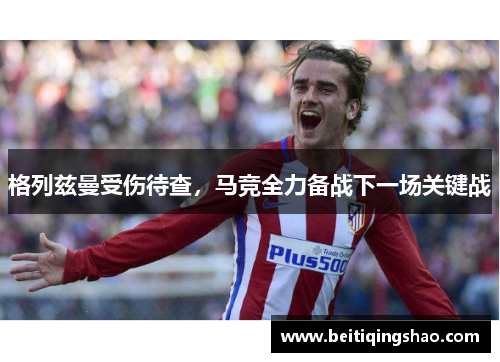 格列兹曼受伤待查，马竞全力备战下一场关键战